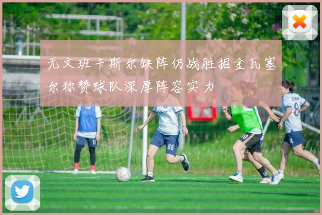 无文班卡斯尔缺阵仍战胜掘金瓦塞尔称赞球队深厚阵容实力