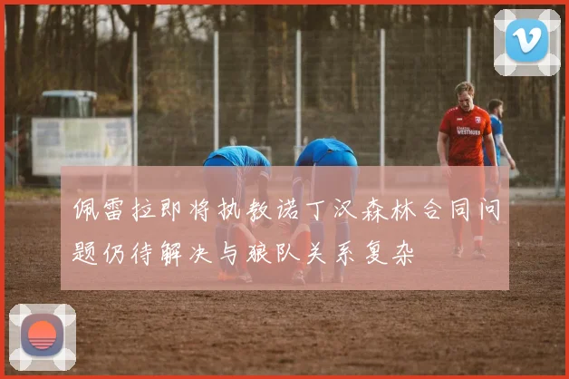 佩雷拉即将执教诺丁汉森林合同问题仍待解决与狼队关系复杂