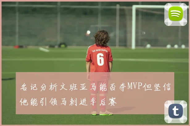 名记分析文班亚马能否夺MVP但坚信他能引领马刺进季后赛