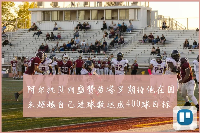 阿尔托贝利盛赞劳塔罗期待他在国米超越自己进球数达成400球目标