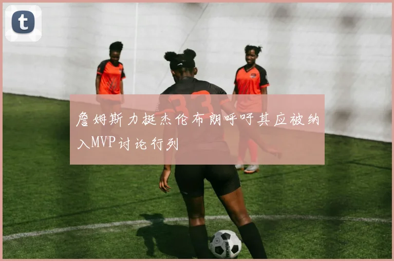 詹姆斯力挺杰伦布朗呼吁其应被纳入MVP讨论行列