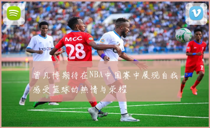 曾凡博期待在NBA中国赛中展现自我感受篮球的热情与荣耀