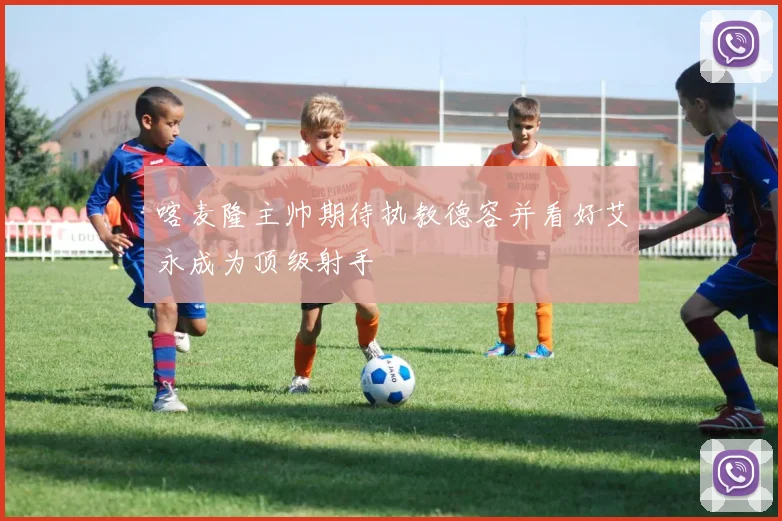 喀麦隆主帅期待执教德容并看好艾永成为顶级射手