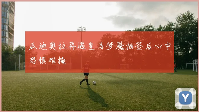 瓜迪奥拉再遇皇马梦魇抽签后心中恐惧难掩