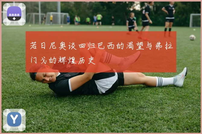 若日尼奥谈回归巴西的渴望与弗拉门戈的辉煌历史