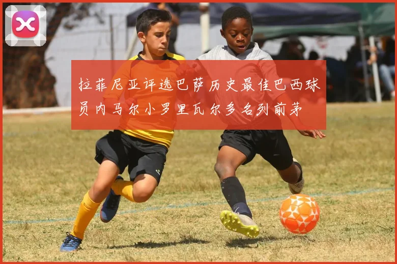 拉菲尼亚评选巴萨历史最佳巴西球员内马尔小罗里瓦尔多名列前茅