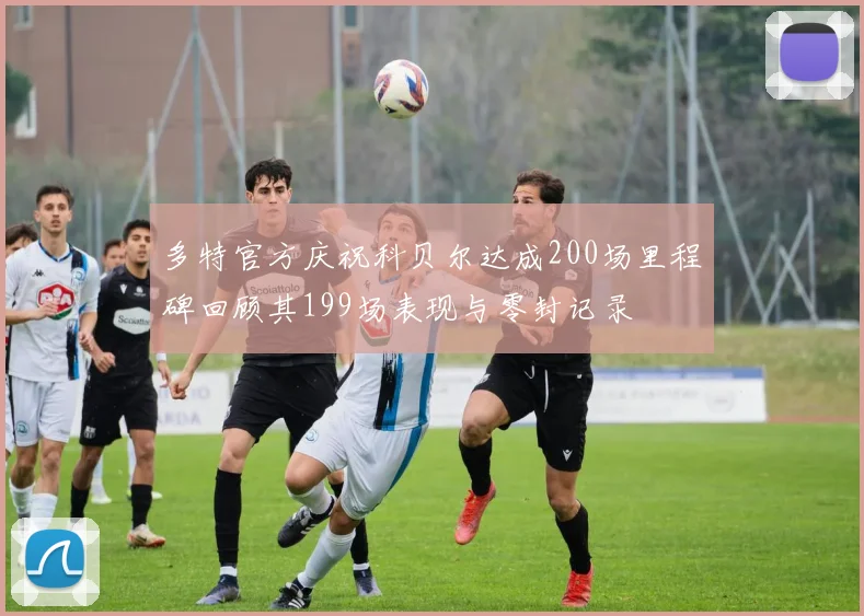 多特官方庆祝科贝尔达成200场里程碑回顾其199场表现与零封记录
