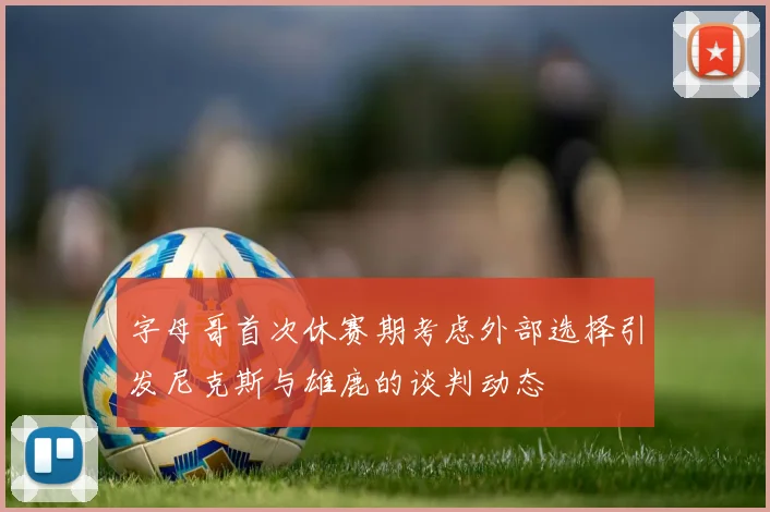 字母哥首次休赛期考虑外部选择引发尼克斯与雄鹿的谈判动态