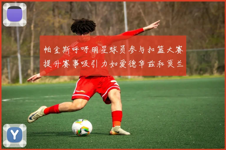 帕金斯呼吁明星球员参与扣篮大赛提升赛事吸引力如爱德华兹和莫兰特等人