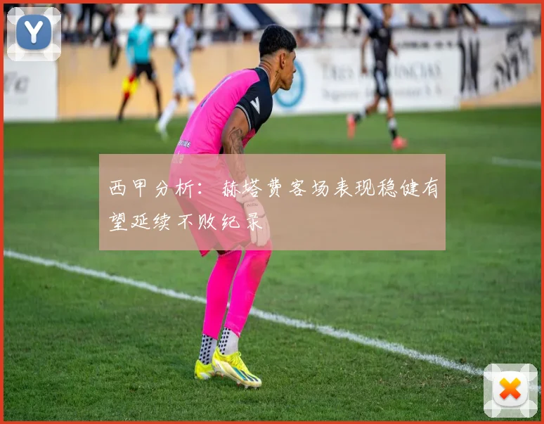 西甲分析：赫塔费客场表现稳健有望延续不败纪录
