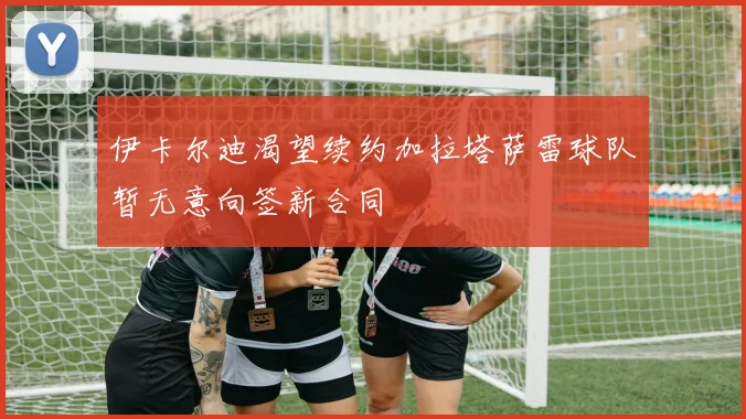 伊卡尔迪渴望续约加拉塔萨雷球队暂无意向签新合同