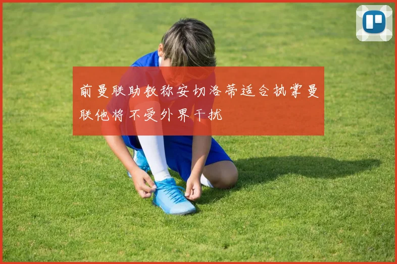 前曼联助教称安切洛蒂适合执掌曼联他将不受外界干扰