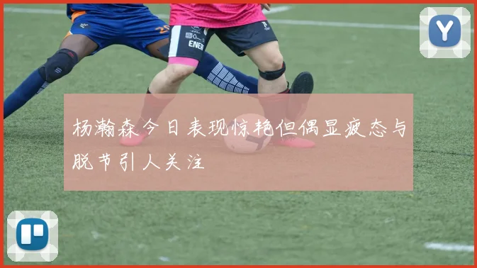 杨瀚森今日表现惊艳但偶显疲态与脱节引人关注