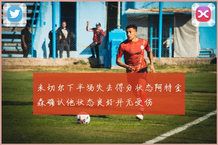 米切尔下半场失去得分状态阿特金森确认他状态良好并无受伤