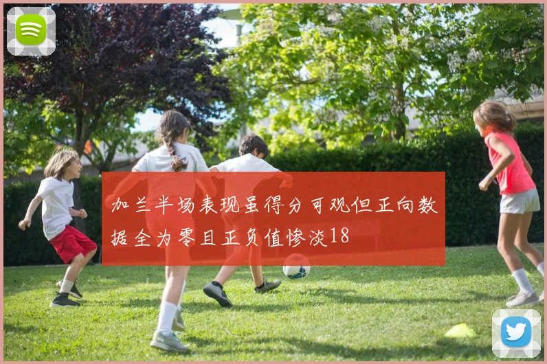 加兰半场表现虽得分可观但正向数据全为零且正负值惨淡18