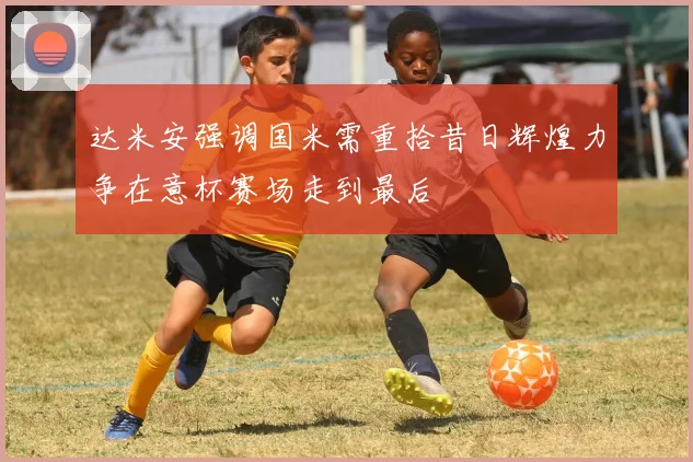 达米安强调国米需重拾昔日辉煌力争在意杯赛场走到最后