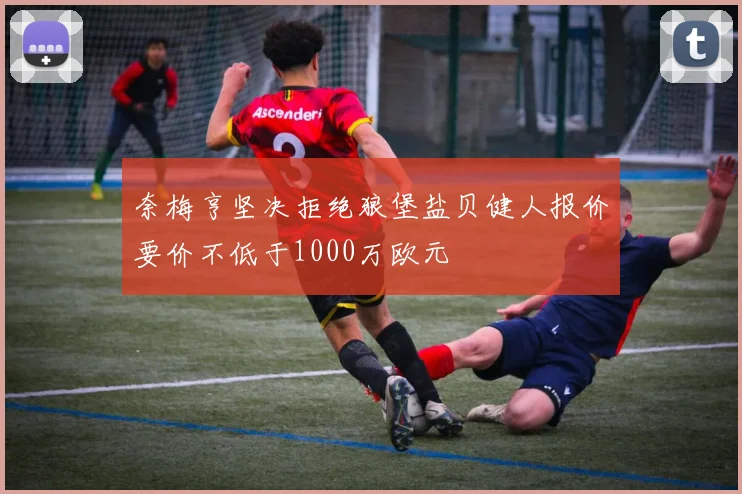 奈梅亨坚决拒绝狼堡盐贝健人报价要价不低于1000万欧元
